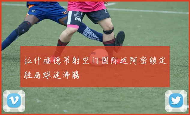 拉什福德吊射空门国际迈阿密锁定胜局球迷沸腾