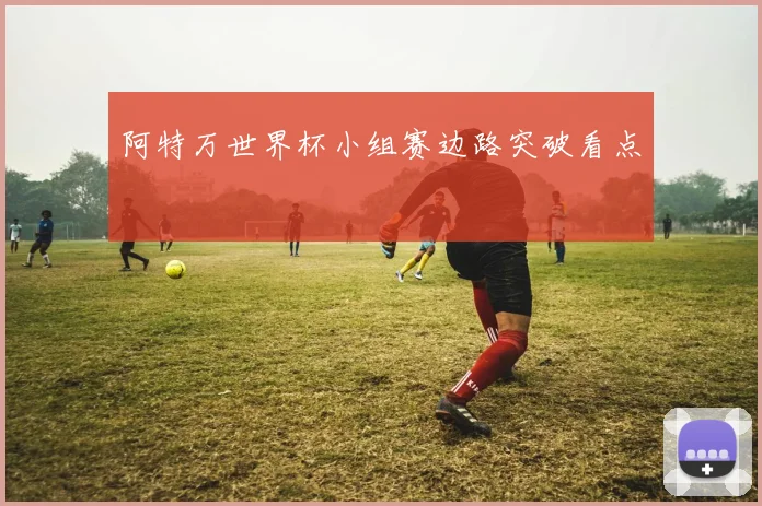 阿特万世界杯小组赛边路突破看点