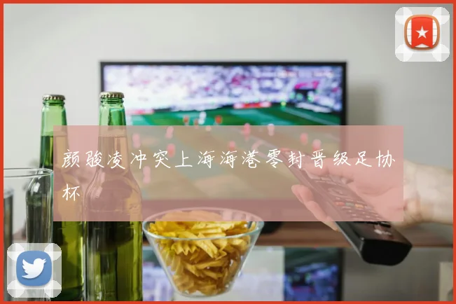 颜骏凌冲突上海海港零封晋级足协杯
