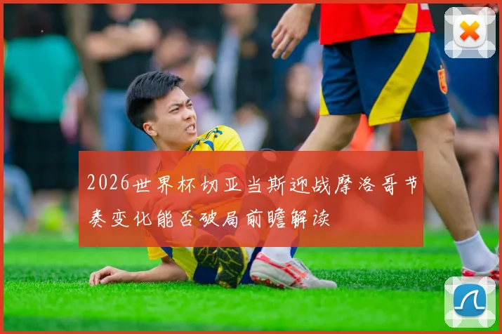 2026世界杯切亚当斯迎战摩洛哥节奏变化能否破局前瞻解读