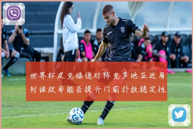 世界杯皮克福德对阵克罗地亚近角封堵效率能否提升门前扑救稳定性
