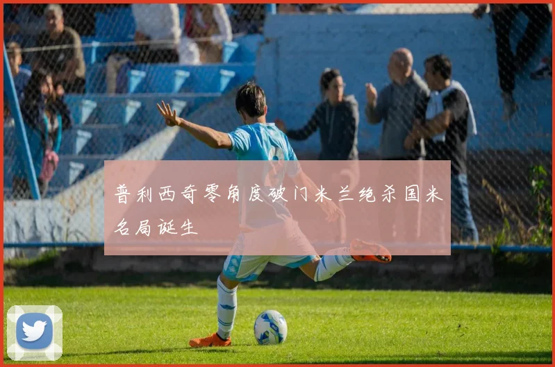 普利西奇零角度破门米兰绝杀国米名局诞生