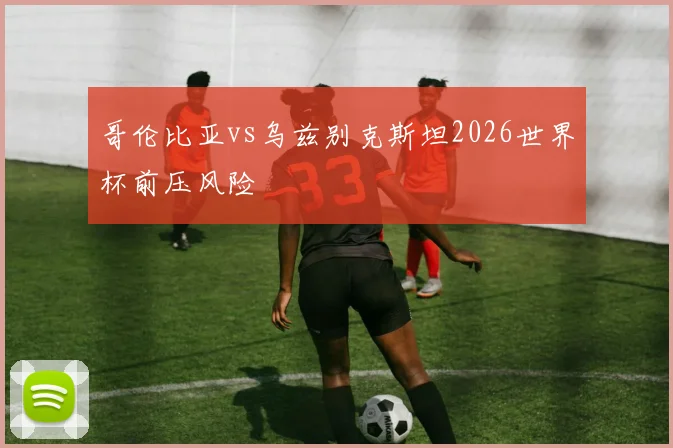哥伦比亚vs乌兹别克斯坦2026世界杯前压风险
