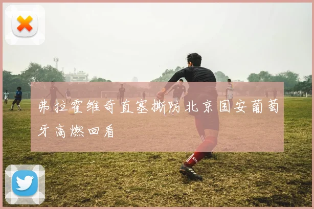 弗拉霍维奇直塞撕防北京国安葡萄牙高燃回看