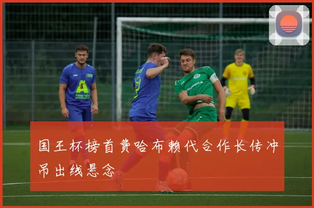 国王杯榜首费哈布赖代合作长传冲吊出线悬念