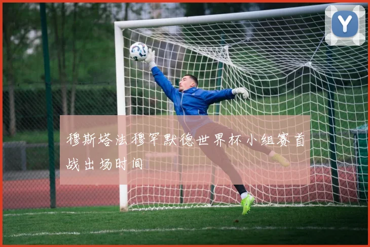 穆斯塔法穆罕默德世界杯小组赛首战出场时间