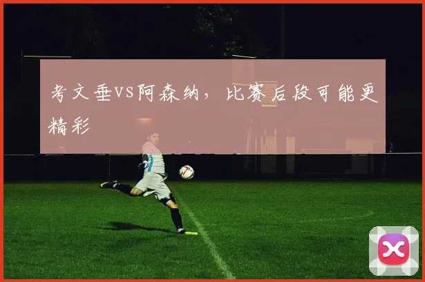 考文垂vs阿森纳，比赛后段可能更精彩