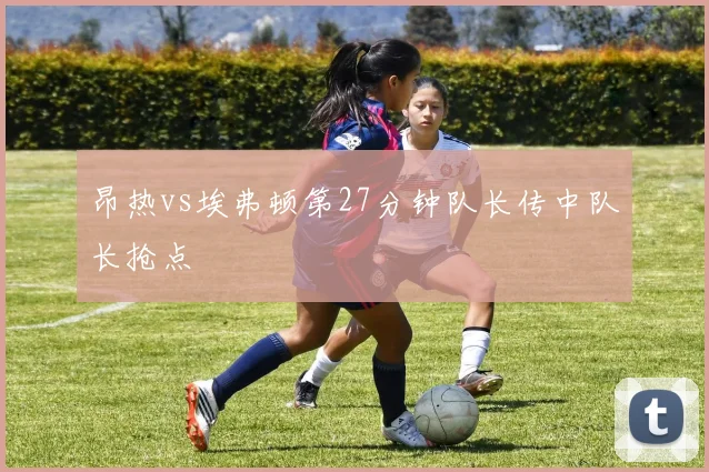 昂热vs埃弗顿第27分钟队长传中队长抢点