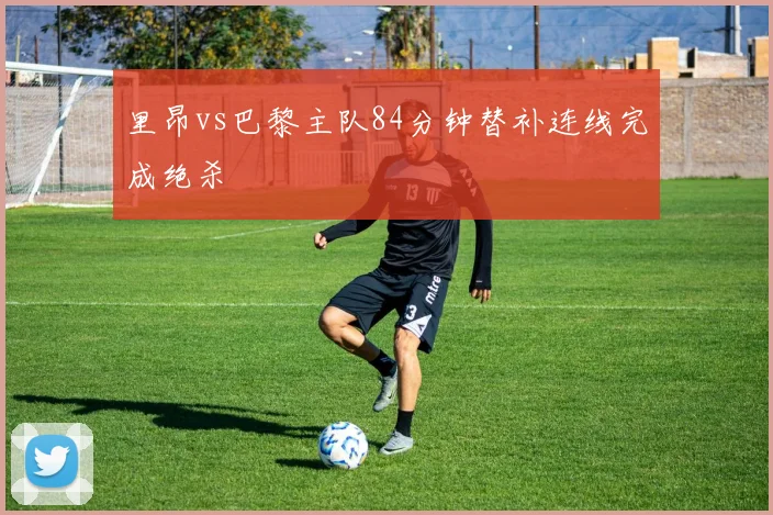 里昂vs巴黎主队84分钟替补连线完成绝杀