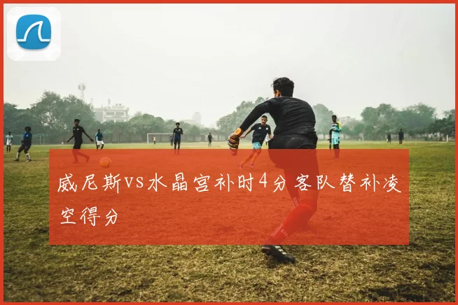 威尼斯vs水晶宫补时4分客队替补凌空得分